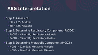 ABG Interpretation
• Step 1: Assess pH
• pH < 7.35: Acidosis
• pH > 7.45: Alkalosis
• Step 2: Determine Respiratory Component (PaCO2)
• PaCO2 > 45 mmHg: Respiratory Acidosis
• PaCO2 < 35 mmHg: Respiratory Alkalosis
• Step 3: Determine Metabolic Component (HCO3-)
• HCO3- < 22 mEq/L: Metabolic Acidosis
• HCO3- > 26 mEq/L: Metabolic Alkalosis
 