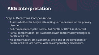 ABG Interpretation
• Step 4: Determine Compensation
• Assess whether the body is attempting to compensate for the primary
disorder.
• Full compensation: pH is normal but PaCO2 or HCO3- is abnormal.
• Partial compensation: pH is abnormal with compensatory changes in
PaCO2 or HCO3-
• No compensation: pH is abnormal, while one of the component of
PaCO2 or HCO3- are normal with no compensatory mechanism.
 