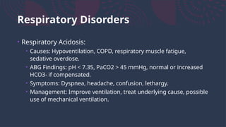 Respiratory Disorders
• Respiratory Acidosis:
• Causes: Hypoventilation, COPD, respiratory muscle fatigue,
sedative overdose.
• ABG Findings: pH < 7.35, PaCO2 > 45 mmHg, normal or increased
HCO3- if compensated.
• Symptoms: Dyspnea, headache, confusion, lethargy.
• Management: Improve ventilation, treat underlying cause, possible
use of mechanical ventilation.
 