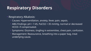 Respiratory Disorders
• Respiratory Alkalosis:
• Causes: Hyperventilation, anxiety, fever, pain, sepsis.
• ABG Findings: pH > 7.45, PaCO2 < 35 mmHg, normal or decreased
HCO3- if compensated.
• Symptoms: Dizziness, tingling in extremities, chest pain, confusion.
• Management: Reassurance, breathing into a paper bag, treat
underlying cause.
 