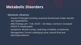 Metabolic Disorders
• Metabolic Alkalosis:
• Causes: Prolonged vomiting, excessive bicarbonate intake, diuretic
use, hypokalemia.
• ABG Findings: pH > 7.45, HCO3- > 26 mEq/L, normal or increased
PaCO2 if compensated.
• Symptoms: Muscle cramps, twitching, irritability, arrhythmias.
• Management: Correct underlying cause, restore fluid and
electrolyte balance.
 