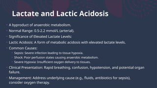 Lactate and Lactic Acidosis
• A byproduct of anaerobic metabolism.
• Normal Range: 0.5-2.2 mmol/L (arterial).
• Significance of Elevated Lactate Levels:
• Lactic Acidosis: A form of metabolic acidosis with elevated lactate levels.
• Common Causes:
• Sepsis: Severe infection leading to tissue hypoxia.
• Shock: Poor perfusion states causing anaerobic metabolism.
• Severe Hypoxia: Insufficient oxygen delivery to tissues.
• Clinical Presentation: Rapid breathing, confusion, hypotension, and potential organ
failure.
• Management: Address underlying cause (e.g., fluids, antibiotics for sepsis),
consider oxygen therapy.
 