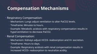 Compensation Mechanisms
• Respiratory Compensation:
• Mechanism: Lungs adjust ventilation to alter PaCO2 levels.
• Timeframe: Minutes to hours.
• Example: Metabolic acidosis with respiratory compensation results in
hyperventilation to decrease PaCO2.
• Renal Compensation:
• Mechanism: Kidneys adjust HCO3- reabsorption and H+ excretion.
• Timeframe: Hours to days.
• Example: Respiratory acidosis with renal compensation results in
increased HCO3- reabsorption to neutralize acidity.
 