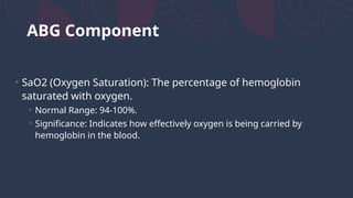 ABG Component
• SaO2 (Oxygen Saturation): The percentage of hemoglobin
saturated with oxygen.
• Normal Range: 94-100%.
• Significance: Indicates how effectively oxygen is being carried by
hemoglobin in the blood.
 