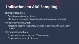 Indications to ABG Sampling
• Therapy Response:
• Adjusting ventilator settings.
• Monitoring metabolic interventions (e.g., bicarbonate therapy).
• Preoperative Evaluation:
• Assessing baseline respiratory function in patients with pulmonary
disease.
• Hemoglobinopathies:
• Suspected carbon monoxide (CO) poisoning.
• Suspected methemoglobinemia.
 
