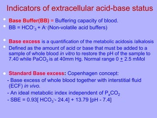 Indicators of extracellular acid-base status
• Base Buffer(BB) = Buffering capacity of blood.
• BB = HCO-
3 + A- (Non-volatile acid buffers)
• Base excess is a quantification of the metabolic acidosis /alkalosis
• Defined as the amount of acid or base that must be added to a
sample of whole blood in vitro to restore the pH of the sample to
7.40 while PaCO2 is at 40mm Hg. Normal range 0 + 2.5 mMol
 Standard Base excess: Copenhagen concept:
- Base excess of whole blood together with interstitial fluid
(ECF) in vivo.
- An ideal metabolic index independent of PaCO2
- SBE = 0.93[ HCO3
-- 24.4] + 13.79 [pH - 7.4]
 