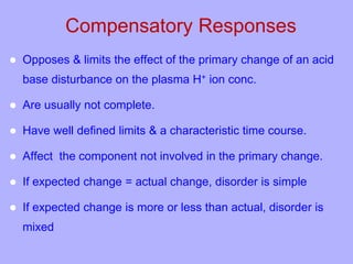 Compensatory Responses
 Opposes & limits the effect of the primary change of an acid
base disturbance on the plasma H+ ion conc.
 Are usually not complete.
 Have well defined limits & a characteristic time course.
 Affect the component not involved in the primary change.
 If expected change = actual change, disorder is simple
 If expected change is more or less than actual, disorder is
mixed
 