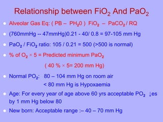 Relationship between FiO2 And PaO2
 Alveolar Gas Eq: ( PB – PH20 ) FiO2 – PaCO2 / RQ
 (760mmHg -- 47mmHg)0.21 - 40/ 0.8 = 97-105 mm Hg
 PaO2 / FiO2 ratio: 105 / 0.21 = 500 (>500 is normal)
 % of O2 × 5 = Predicted minimum PaO2
( 40 % × 5= 200 mm Hg)
 Normal PO2: 80 – 104 mm Hg on room air
< 80 mm Hg is Hypoxaemia
 Age: For every year of age above 60 yrs acceptable PO2 ↓es
by 1 mm Hg below 80
 New born: Acceptable range :– 40 – 70 mm Hg
 