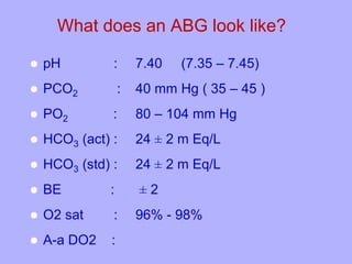 What does an ABG look like?
 pH : 7.40 (7.35 – 7.45)
 PCO2 : 40 mm Hg ( 35 – 45 )
 PO2 : 80 – 104 mm Hg
 HCO3 (act) : 24 ± 2 m Eq/L
 HCO3 (std) : 24 ± 2 m Eq/L
 BE : ± 2
 O2 sat : 96% - 98%
 A-a DO2 :
 