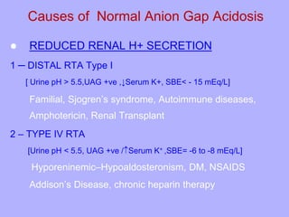 Causes of Normal Anion Gap Acidosis
 REDUCED RENAL H+ SECRETION
1 ─ DISTAL RTA Type I
[ Urine pH > 5.5,UAG +ve ,↓Serum K+, SBE< - 15 mEq/L]
Familial, Sjogren’s syndrome, Autoimmune diseases,
Amphotericin, Renal Transplant
2 – TYPE IV RTA
[Urine pH < 5.5, UAG +ve /Serum K+ ,SBE= -6 to -8 mEq/L]
Hyporeninemic–Hypoaldosteronism, DM, NSAIDS
Addison’s Disease, chronic heparin therapy
 