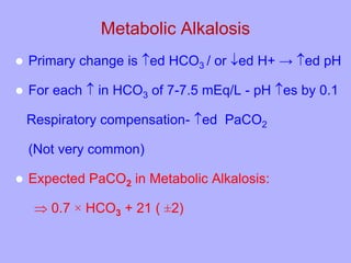 Metabolic Alkalosis
 Primary change is ed HCO3 / or ed H+ → ed pH
 For each  in HCO3 of 7-7.5 mEq/L - pH es by 0.1
Respiratory compensation- ed PaCO2
(Not very common)
 Expected PaCO2 in Metabolic Alkalosis:
 0.7 × HCO3 + 21 ( ±2)
 