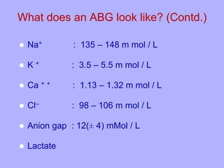 What does an ABG look like? (Contd.)
 Na+ : 135 – 148 m mol / L
 K + : 3.5 – 5.5 m mol / L
 Ca + + : 1.13 – 1.32 m mol / L
 Cl– : 98 – 106 m mol / L
 Anion gap : 12(± 4) mMol / L
 Lactate
 