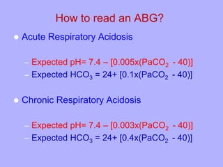 How to read an ABG?
 Acute Respiratory Acidosis
– Expected pH= 7.4 – [0.005x(PaCO2 - 40)]
– Expected HCO3 = 24+ [0.1x(PaCO2 - 40)]
 Chronic Respiratory Acidosis
– Expected pH= 7.4 – [0.003x(PaCO2 - 40)]
– Expected HCO3 = 24+ [0.4x(PaCO2 - 40)]
 