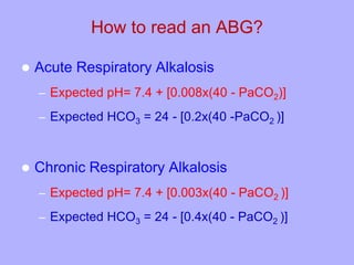 How to read an ABG?
 Acute Respiratory Alkalosis
– Expected pH= 7.4 + [0.008x(40 - PaCO2)]
– Expected HCO3 = 24 - [0.2x(40 -PaCO2 )]
 Chronic Respiratory Alkalosis
– Expected pH= 7.4 + [0.003x(40 - PaCO2 )]
– Expected HCO3 = 24 - [0.4x(40 - PaCO2 )]
 