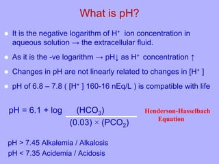 What is pH?
 It is the negative logarithm of H+ ion concentration in
aqueous solution → the extracellular fluid.
 As it is the -ve logarithm → pH↓ as H+ concentration ↑
 Changes in pH are not linearly related to changes in [H+ ]
 pH of 6.8 – 7.8 ( [H+ ] 160-16 nEq/L ) is compatible with life
pH = 6.1 + log (HCO3)
(0.03) × (PCO2)
pH > 7.45 Alkalemia / Alkalosis
pH < 7.35 Acidemia / Acidosis
Henderson-Hasselbach
Equation
 