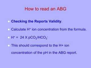 How to read an ABG
 Checking the Reports Validity.
 Calculate H+ ion concentration from the formula.
 H+ = 24 X pCO2/HCO3
-
 This should correspond to the H+ ion
concentration of the pH in the ABG report.
 