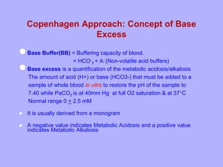Copenhagen Approach: Concept of Base
Excess
Base Buffer(BB) = Buffering capacity of blood.
= HCO-
3 + A- (Non-volatile acid buffers)
Base excess is a quantification of the metabolic acidosis/alkalosis
The amount of acid (H+) or base (HCO3-) that must be added to a
sample of whole blood in vitro to restore the pH of the sample to
7.40 while PaCO2 is at 40mm Hg at full O2 saturation & at 37C
Normal range 0 + 2.5 mM
 It is usually derived from a monogram
 A negative value indicates Metabolic Acidosis and a positive value
indicates Metabolic Alkalosis
 