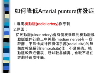 如何降低Arterial punture併發症

1.選用橈動脈(radial artery)作穿刺
2.原因：
 從尺動脈(ulnar artery)會有側枝循環到橈動脈橈
  動脈離伴行的正中神經(median nerve)有一段
  距離...