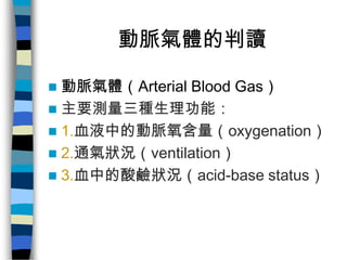 動脈氣體的判讀

 動脈氣體（Arterial Blood Gas）
 主要測量三種生理功能：
 1.血液中的動脈氧含量（oxygenation）
 2.通氣狀況（ventilation）
 3.血中的酸鹼狀況（acid-base s...