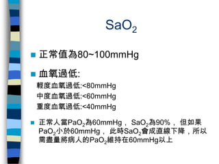 SaO2

   正常值為80~100mmHg
   血氧過低:
    輕度血氧過低:<80mmHg
    中度血氧過低:<60mmHg
    重度血氧過低:<40mmHg

   正常人當PaO2為60mmHg， SaO2為90%...