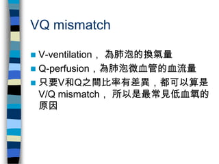 VQ mismatch

 V-ventilation， 為肺泡的換氣量
 Q-perfusion，為肺泡微血管的血流量
 只要V和Q之間比率有差異，都可以算是
  V/Q mismatch， 所以是最常見低血氧的
  原因
 