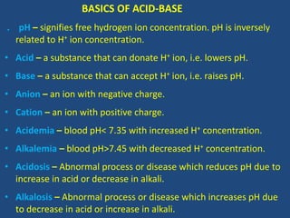 BASICS OF ACID-BASE
. pH – signifies free hydrogen ion concentration. pH is inversely
related to H+ ion concentration.
• Acid – a substance that can donate H+ ion, i.e. lowers pH.
• Base – a substance that can accept H+ ion, i.e. raises pH.
• Anion – an ion with negative charge.
• Cation – an ion with positive charge.
• Acidemia – blood pH< 7.35 with increased H+ concentration.
• Alkalemia – blood pH>7.45 with decreased H+ concentration.
• Acidosis – Abnormal process or disease which reduces pH due to
increase in acid or decrease in alkali.
• Alkalosis – Abnormal process or disease which increases pH due
to decrease in acid or increase in alkali.
 