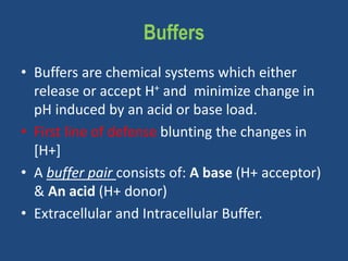 Buffers
• Buffers are chemical systems which either
release or accept H+ and minimize change in
pH induced by an acid or base load.
• First line of defense blunting the changes in
[H+]
• A buffer pair consists of: A base (H+ acceptor)
& An acid (H+ donor)
• Extracellular and Intracellular Buffer.
 