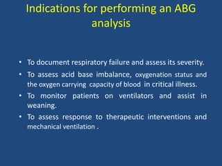 Indications for performing an ABG
analysis
• To document respiratory failure and assess its severity.
• To assess acid base imbalance, oxygenation status and
the oxygen carrying capacity of blood in critical illness.
• To monitor patients on ventilators and assist in
weaning.
• To assess response to therapeutic interventions and
mechanical ventilation .
 