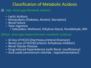Classification of Metabolic Acidosis
 High Anion gap Metabolic Acidosis
– Lactic Acidosis
– Ketoacidosis (Diabetes, Alcohol, Starvation)
– Renal Failure
– Toxic Ingestion
• Salicylates, Methanol, Ethylene Glycol, Paraldehyde, INH
 Non- anion gap (Hyperchloremic metabolic Acidosis)
– GI loss of HCO3 (Diarrhoea,Ureteral Diversion)
– Renal Loss of HCO3(Carbonic Anhydrase inhibitor)
– Renal Tubular Disease
– Drug induced Hyperkalemia (with Renal insufficiency)
– Acid Loads (ammonium chloride , hyperalimentation)
 