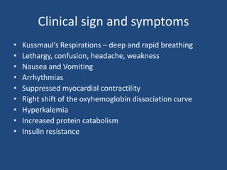Clinical sign and symptoms
• Kussmaul’s Respirations – deep and rapid breathing
• Lethargy, confusion, headache, weakness
• Nausea and Vomiting
• Arrhythmias
• Suppressed myocardial contractility
• Right shift of the oxyhemoglobin dissociation curve
• Hyperkalemia
• Increased protein catabolism
• Insulin resistance
 