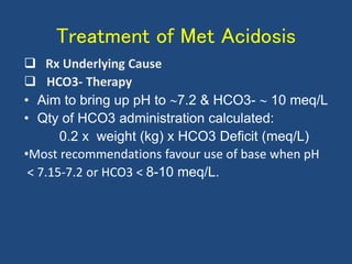 Treatment of Met Acidosis
 Rx Underlying Cause
 HCO3- Therapy
• Aim to bring up pH to 7.2 & HCO3-  10 meq/L
• Qty of HCO3 administration calculated:
0.2 x weight (kg) x HCO3 Deficit (meq/L)
•Most recommendations favour use of base when pH
< 7.15-7.2 or HCO3 < 8-10 meq/L.
 