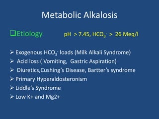 Metabolic Alkalosis
Etiology pH > 7.45, HCO3
- > 26 Meq/l
 Exogenous HCO3
- loads (Milk Alkali Syndrome)
 Acid loss ( Vomiting, Gastric Aspiration)
 Diuretics,Cushing’s Disease, Bartter’s syndrome
 Primary Hyperaldosteronism
 Liddle’s Syndrome
 Low K+ and Mg2+
 