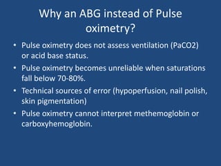 Why an ABG instead of Pulse
oximetry?
• Pulse oximetry does not assess ventilation (PaCO2)
or acid base status.
• Pulse oximetry becomes unreliable when saturations
fall below 70-80%.
• Technical sources of error (hypoperfusion, nail polish,
skin pigmentation)
• Pulse oximetry cannot interpret methemoglobin or
carboxyhemoglobin.
 