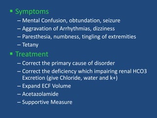  Symptoms
– Mental Confusion, obtundation, seizure
– Aggravation of Arrhythmias, dizziness
– Paresthesia, numbness, tingling of extremities
– Tetany
 Treatment
– Correct the primary cause of disorder
– Correct the deficiency which impairing renal HCO3
Excretion (give Chloride, water and k+)
– Expand ECF Volume
– Acetazolamide
– Supportive Measure
 