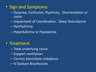 • Sign and Symptoms
– Dyspnea, Confusion, Psychosis, Disorientation or
coma
– Impairment of Coordination , Sleep Disturbance
– Dysrhythmia
– Hyperkalemia or Hypoxemia
• Treatment
– Treat underlying cause
– Support ventilation
– Correct electrolyte imbalance
– IV Sodium Bicarbonate
 