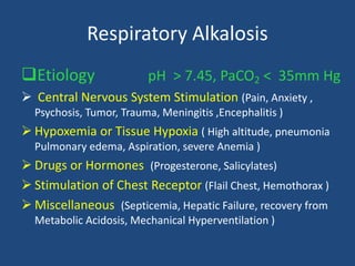 Respiratory Alkalosis
Etiology pH > 7.45, PaCO2 < 35mm Hg
 Central Nervous System Stimulation (Pain, Anxiety ,
Psychosis, Tumor, Trauma, Meningitis ,Encephalitis )
 Hypoxemia or Tissue Hypoxia ( High altitude, pneumonia
Pulmonary edema, Aspiration, severe Anemia )
 Drugs or Hormones (Progesterone, Salicylates)
 Stimulation of Chest Receptor (Flail Chest, Hemothorax )
 Miscellaneous (Septicemia, Hepatic Failure, recovery from
Metabolic Acidosis, Mechanical Hyperventilation )
 