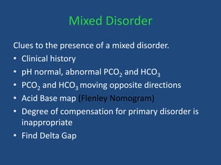 Mixed Disorder
Clues to the presence of a mixed disorder.
• Clinical history
• pH normal, abnormal PCO2 and HCO3
• PCO2 and HCO3 moving opposite directions
• Acid Base map (Flenley Nomogram)
• Degree of compensation for primary disorder is
inappropriate
• Find Delta Gap
 