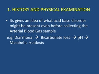 1. HISTORY AND PHYSICAL EXAMINATION
• Its gives an idea of what acid base disorder
might be present even before collecting the
Arterial Blood Gas sample
e.g. Diarrhoea  Bicarbonate loss  pH 
Metabolic Acidosis
 