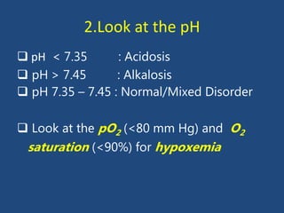 2.Look at the pH
 pH < 7.35 : Acidosis
 pH > 7.45 : Alkalosis
 pH 7.35 – 7.45 : Normal/Mixed Disorder
 Look at the pO2 (<80 mm Hg) and O2
saturation (<90%) for hypoxemia
 