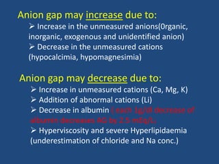 Anion gap may increase due to:
 Increase in the unmeasured anions(0rganic,
inorganic, exogenous and unidentified anion)
 Decrease in the unmeasured cations
(hypocalcimia, hypomagnesimia)
Anion gap may decrease due to:
 Increase in unmeasured cations (Ca, Mg, K)
 Addition of abnormal cations (Li)
 Decrease in albumin ( each 1g/dl decrease of
albumin decreases AG by 2.5 mEq/L)
 Hyperviscosity and severe Hyperlipidaemia
(underestimation of chloride and Na conc.)
 