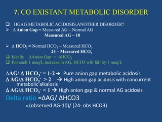 7. CO EXISTANT METABOLIC DISORDER
 HGAG METABOLIC ACIDOSIS,ANOTHER DISORDER?
 ∆ Anion Gap = Measured AG – Normal AG
Measured AG – 10
 ∆ HCO3 = Normal HCO3 – Measured HCO3
24 – Measured HCO3
 Ideally ∆Anion Gap = ∆HCO3
 For each 1 meq/L increase in AG, HCO3 will fall by 1 meq/L
∆AG/  HCO3
- = 1-2  Pure anion gap metabolic acidosis
 AG/ HCO3
- > 2  High anion gap acidosis with concurrent
metabolic alkalosis
 AG/ HCO3
- < 1  High anion gap & normal AG acidosis
Delta ratio =∆AG/ ∆HCO3
= (observed AG-10)/ (24- obs HCO3)
 