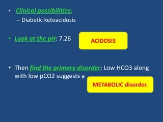 • Clinical possibilities:
– Diabetic ketoacidosis
• Look at the pH: 7.26
• Then find the primary disorder: Low HCO3 along
with low pCO2 suggests a
METABOLIC disorder.
ACIDOSIS
 