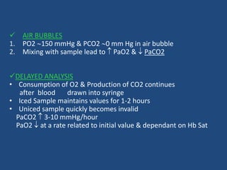  AIR BUBBLES
1. PO2 150 mmHg & PCO2 0 mm Hg in air bubble
2. Mixing with sample lead to  PaO2 &  PaCO2
DELAYED ANALYSIS
• Consumption of O2 & Production of CO2 continues
after blood drawn into syringe
• Iced Sample maintains values for 1-2 hours
• Uniced sample quickly becomes invalid
PaCO2  3-10 mmHg/hour
PaO2  at a rate related to initial value & dependant on Hb Sat
 