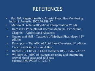 REFERENCES
• Rao SM, Nagendranath V. Arterial Blood Gas Monitoring:
Indian J Anaesth. 2002;46:289-97
• Marino PL. Arterial Blood Gas Interpretation 3rd edi.
• Harrison’s Principles of Internal Medicine, 19th edition,
Chap 66 – Acidosis and Alkalosis
• Guyton and Hall – Textbook of Medical Physiology, 12th
edition
• Davenport – The ABC of Acid Base Chemistry, 6th edition
• Cohen and Kassirer – Acid Base
• Hansen JE, Clinics in Chest medicine10(2), 1989, 227-37
• Williams AJ. ABC of oxygen: assessing and interpreting
arterial blood gases and acid base
balance.BMJ1998;317:1213-6
 