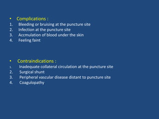 • Complications :
1. Bleeding or bruising at the puncture site
2. Infection at the puncture site
3. Accmulation of blood under the skin
4. Feeling faint
• Contraindications :
1. Inadequate collateral circulation at the puncture site
2. Surgical shunt
3. Peripheral vascular disease distant to puncture site
4. Coagulopathy
 