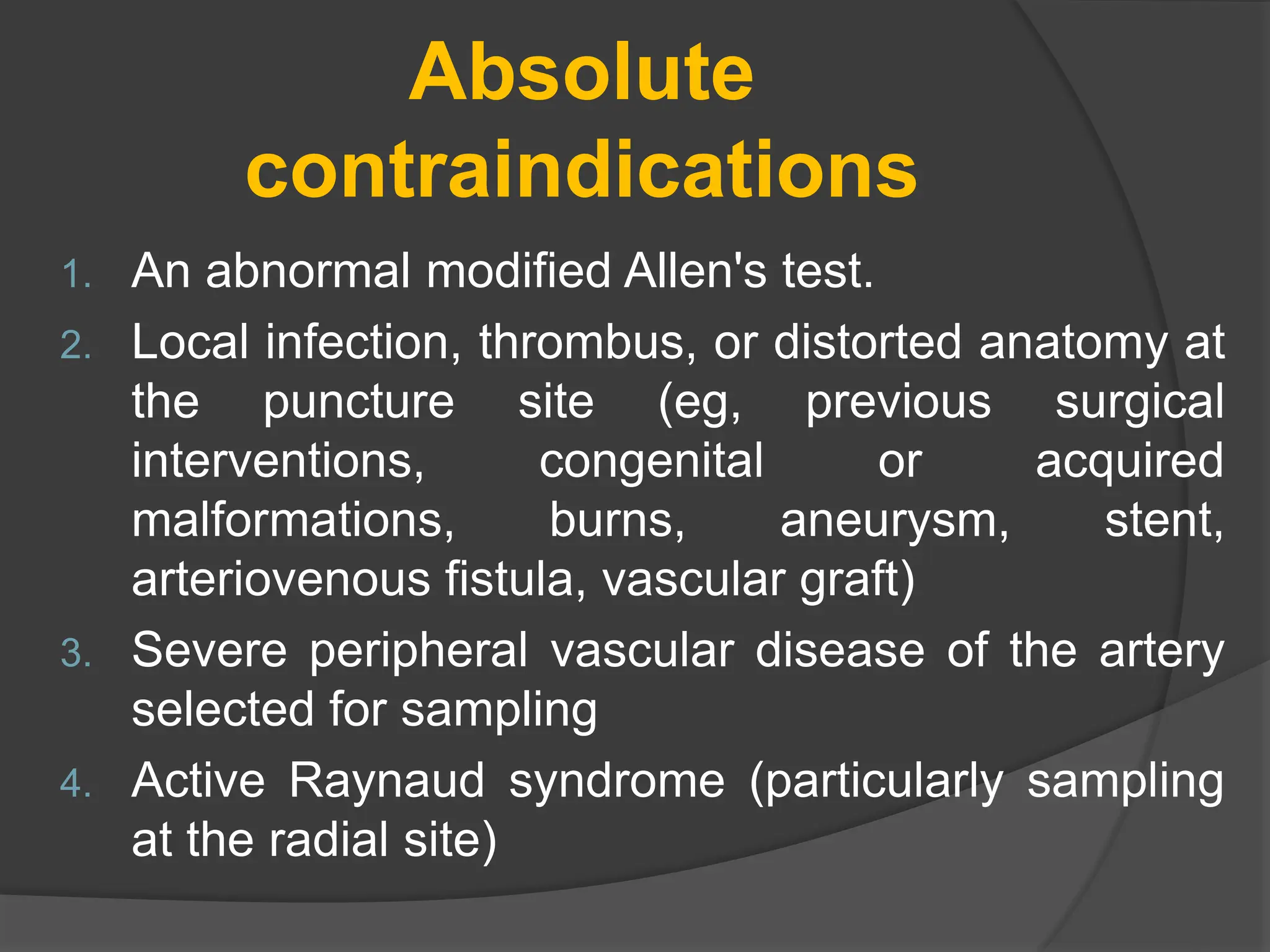 Absolute
contraindications
1. An abnormal modified Allen's test.
2. Local infection, thrombus, or distorted anatomy at
the puncture site (eg, previous surgical
interventions, congenital or acquired
malformations, burns, aneurysm, stent,
arteriovenous fistula, vascular graft)
3. Severe peripheral vascular disease of the artery
selected for sampling
4. Active Raynaud syndrome (particularly sampling
at the radial site)
 