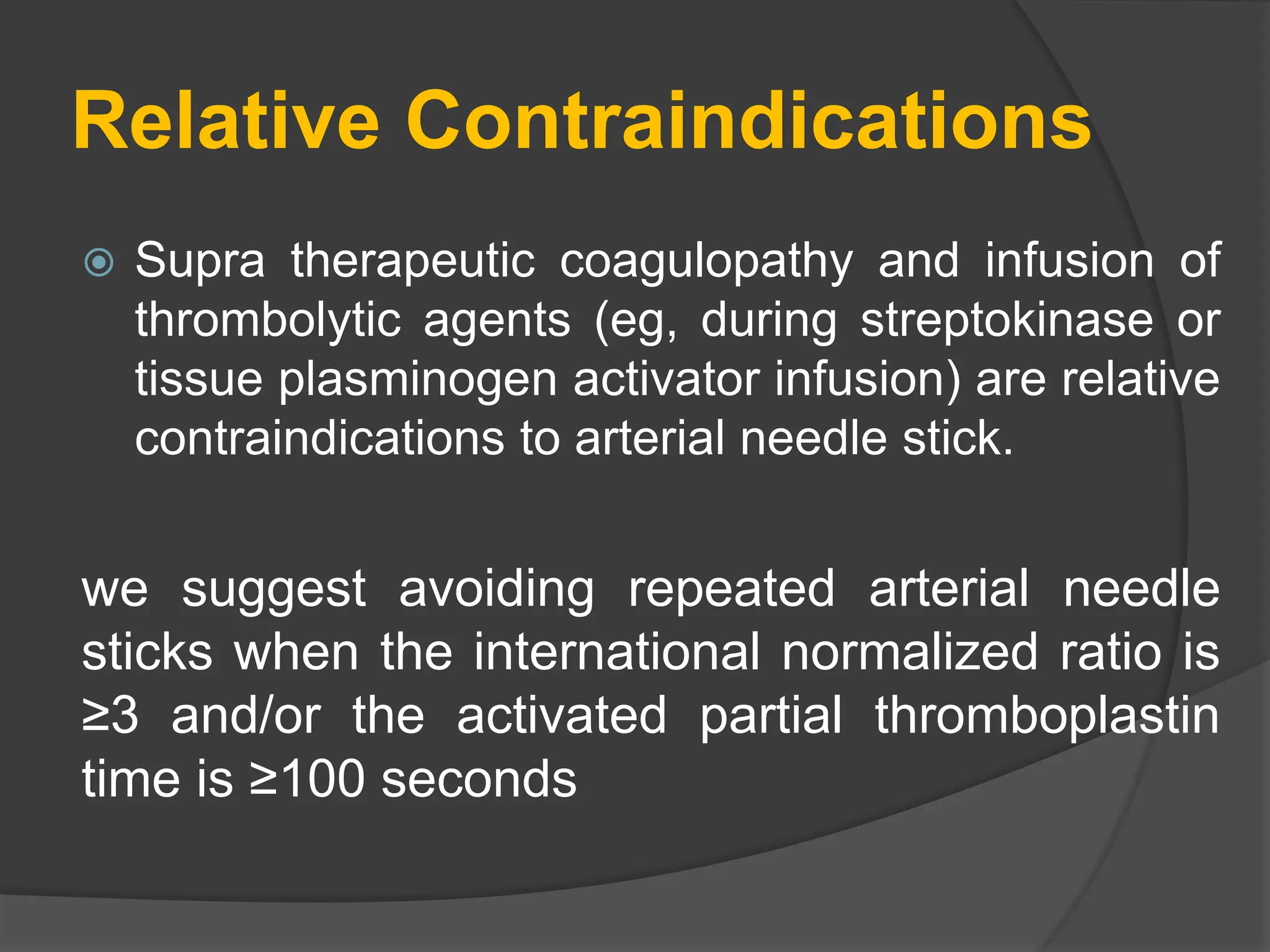Relative Contraindications
 Supra therapeutic coagulopathy and infusion of
thrombolytic agents (eg, during streptokinase or
tissue plasminogen activator infusion) are relative
contraindications to arterial needle stick.
we suggest avoiding repeated arterial needle
sticks when the international normalized ratio is
≥3 and/or the activated partial thromboplastin
time is ≥100 seconds
 