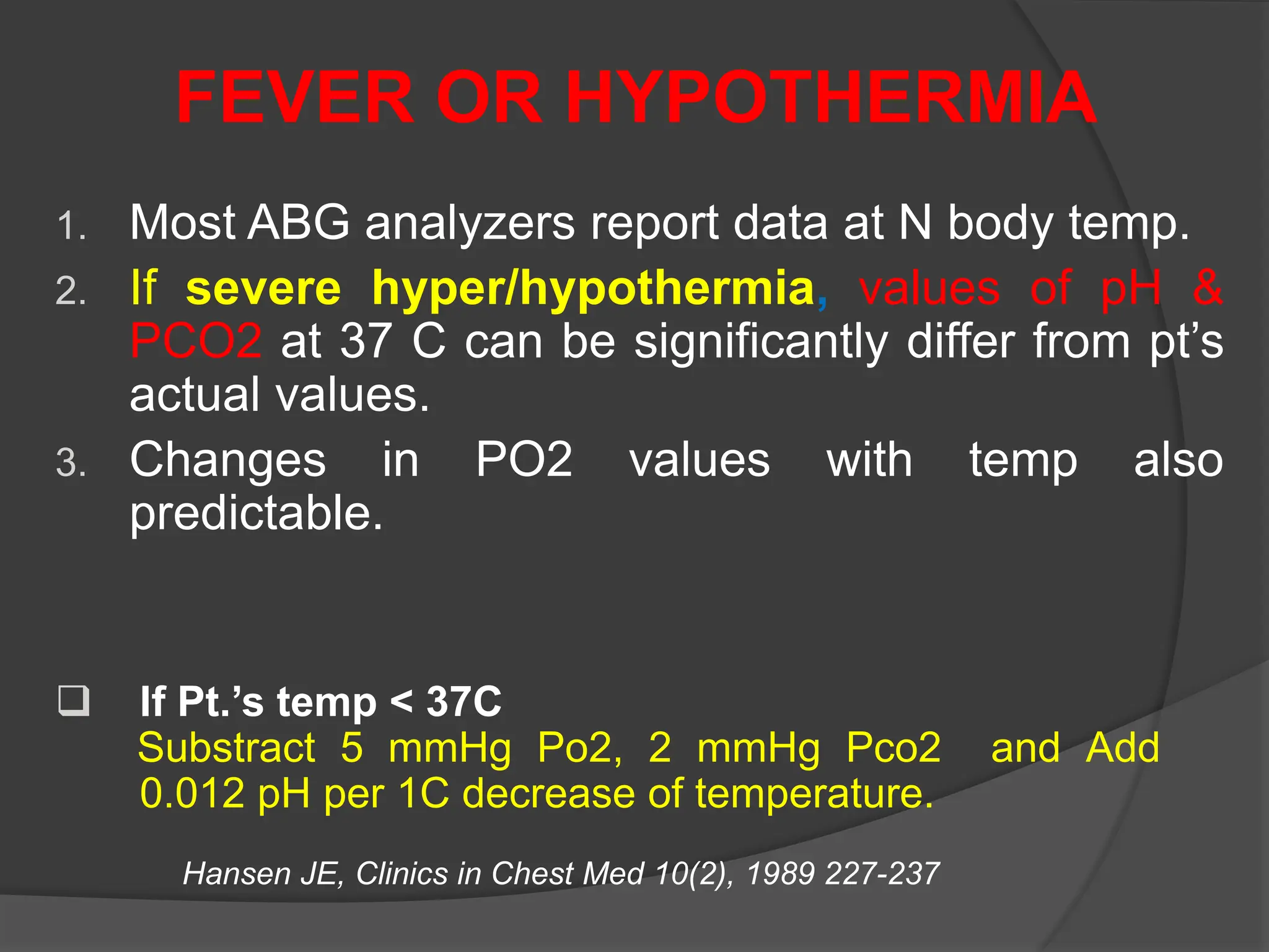 FEVER OR HYPOTHERMIA
1. Most ABG analyzers report data at N body temp.
2. If severe hyper/hypothermia, values of pH &
PCO2 at 37 C can be significantly differ from pt’s
actual values.
3. Changes in PO2 values with temp also
predictable.
Hansen JE, Clinics in Chest Med 10(2), 1989 227-237
 If Pt.’s temp < 37C
Substract 5 mmHg Po2, 2 mmHg Pco2 and Add
0.012 pH per 1C decrease of temperature.
 