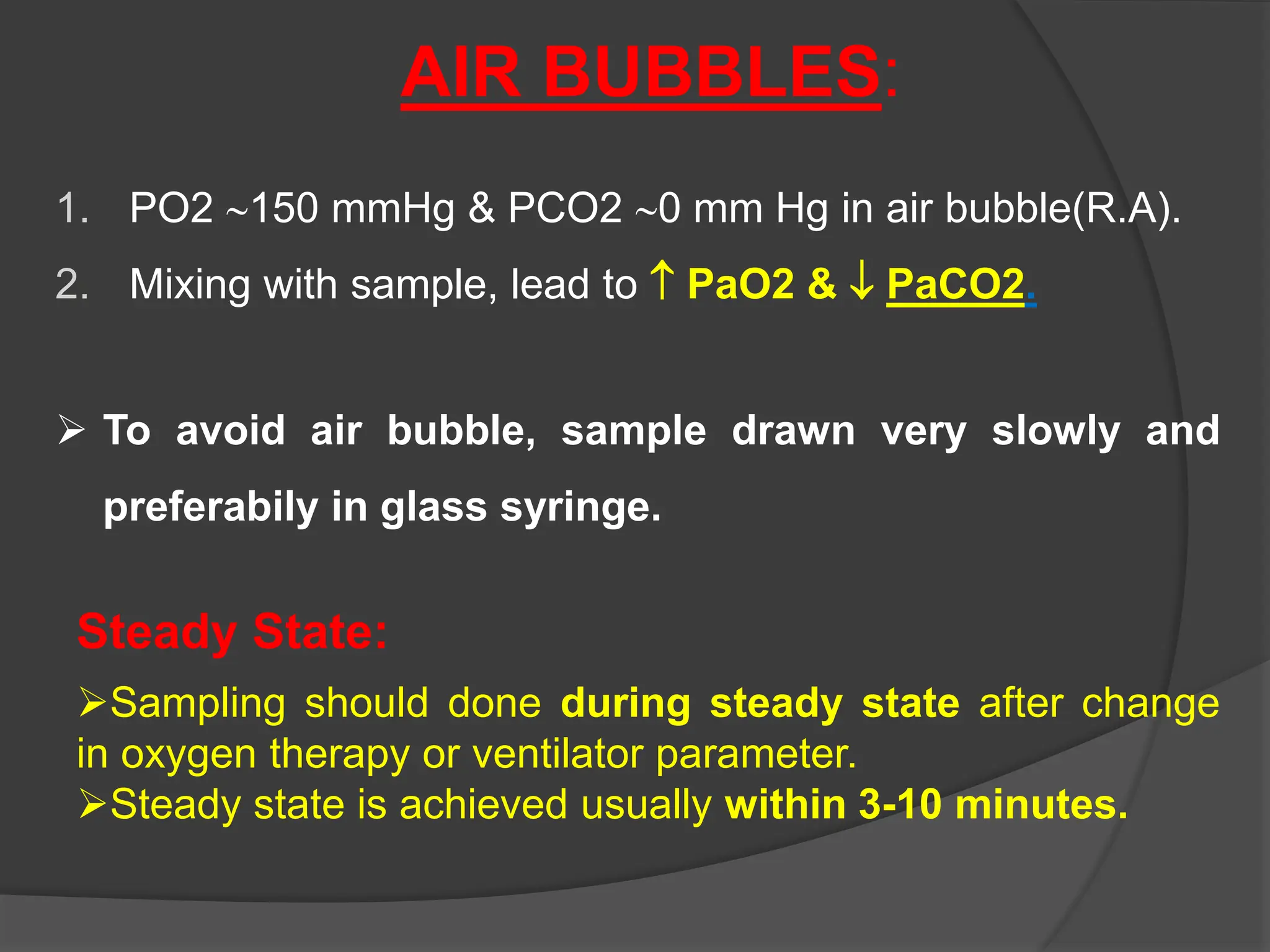 AIR BUBBLES:
1. PO2 150 mmHg & PCO2 0 mm Hg in air bubble(R.A).
2. Mixing with sample, lead to  PaO2 &  PaCO2.
 To avoid air bubble, sample drawn very slowly and
preferabily in glass syringe.
Steady State:
Sampling should done during steady state after change
in oxygen therapy or ventilator parameter.
Steady state is achieved usually within 3-10 minutes.
 
