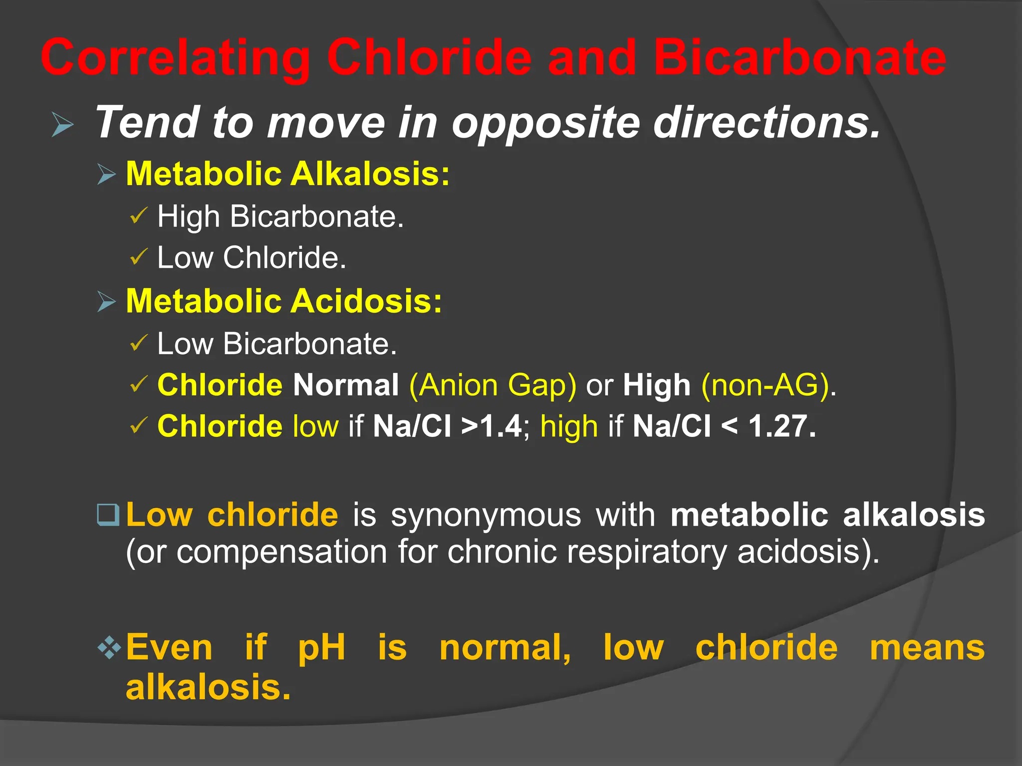 Correlating Chloride and Bicarbonate
 Tend to move in opposite directions.
 Metabolic Alkalosis:
 High Bicarbonate.
 Low Chloride.
 Metabolic Acidosis:
 Low Bicarbonate.
 Chloride Normal (Anion Gap) or High (non-AG).
 Chloride low if Na/Cl >1.4; high if Na/Cl < 1.27.
Low chloride is synonymous with metabolic alkalosis
(or compensation for chronic respiratory acidosis).
Even if pH is normal, low chloride means
alkalosis.
 